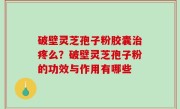 破壁灵芝孢子粉胶囊治疼么？破壁灵芝孢子粉的功效与作用有哪些