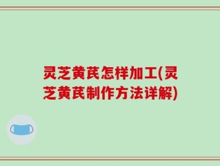 灵芝黄芪怎样加工(灵芝黄芪制作方法详解)