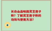 长白山品味园灵芝孢子粉？了解灵芝孢子粉的功效与使用方法？