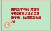 国药准字号的 灵芝孢子粉(国家认证的灵芝孢子粉，助您提高免疫力)