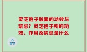 灵芝孢子胶囊的功效与禁忌？灵芝孢子粉的功效、作用及禁忌是什么