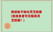 癌症能不能吃灵芝胶囊(癌症患者可否服用灵芝胶囊？)