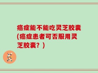 癌症能不能吃灵芝胶囊(癌症患者可否服用灵芝胶囊？)