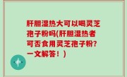 肝胆湿热大可以喝灵芝孢子粉吗(肝胆湿热者可否食用灵芝孢子粉？一文解答！)