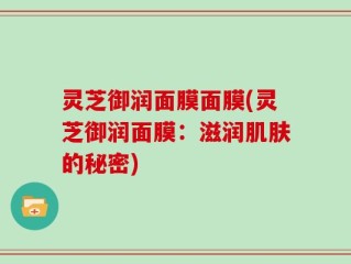 灵芝御润面膜面膜(灵芝御润面膜：滋润肌肤的秘密)