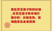 现在灵芝孢子粉的价格_年灵芝孢子粉市场行情分析：价格走势、影响因素及未来预测