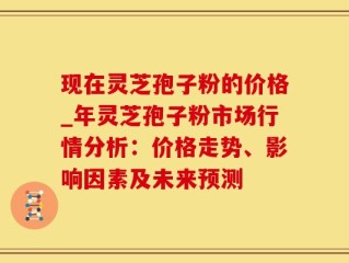 现在灵芝孢子粉的价格_年灵芝孢子粉市场行情分析：价格走势、影响因素及未来预测