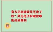 官方正品破壁灵芝孢子粉？灵芝孢子粉破壁哪能买到真的