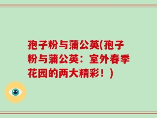 孢子粉与蒲公英(孢子粉与蒲公英：室外春季花园的两大精彩！)