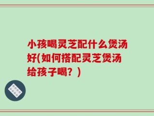 小孩喝灵芝配什么煲汤好(如何搭配灵芝煲汤给孩子喝？)