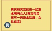 黄芪和灵芝能在一起泡水喝吗女人(黄芪和灵芝可一同泡水饮用，女性适宜)