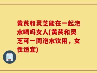 黄芪和灵芝能在一起泡水喝吗女人(黄芪和灵芝可一同泡水饮用，女性适宜)