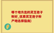 哪个地方出的灵芝孢子粉好_优质灵芝孢子粉产地选择指南)