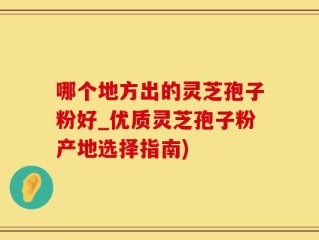 哪个地方出的灵芝孢子粉好_优质灵芝孢子粉产地选择指南)