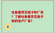 吐鲁番灵芝孢子粉厂家？了解吐鲁番灵芝孢子粉的生产厂家？
