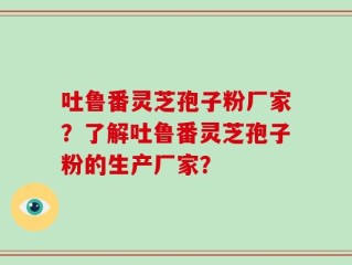 吐鲁番灵芝孢子粉厂家？了解吐鲁番灵芝孢子粉的生产厂家？