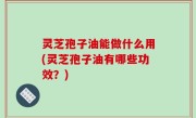 灵芝孢子油能做什么用(灵芝孢子油有哪些功效？)