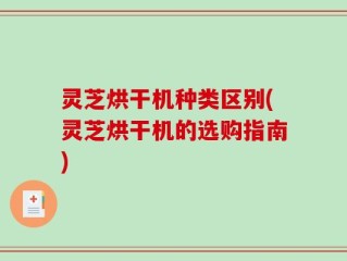 灵芝烘干机种类区别(灵芝烘干机的选购指南)