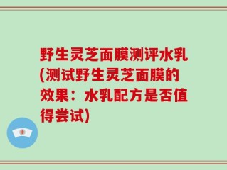 野生灵芝面膜测评水乳(测试野生灵芝面膜的效果：水乳配方是否值得尝试)