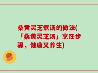 桑黄灵芝煮汤的做法(「桑黄灵芝汤」烹饪步骤，健康又养生)