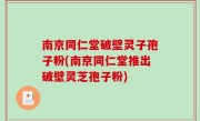 南京同仁堂破壁灵子孢子粉(南京同仁堂推出破壁灵芝孢子粉)