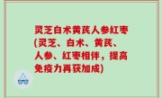 灵芝白术黄芪人参红枣(灵芝、白术、黄芪、人参、红枣相伴，提高免疫力再获加成)