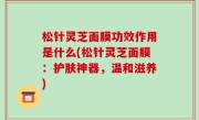 松针灵芝面膜功效作用是什么(松针灵芝面膜：护肤神器，温和滋养)
