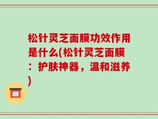 松针灵芝面膜功效作用是什么(松针灵芝面膜：护肤神器，温和滋养)