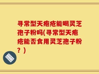 寻常型天疱疮能喝灵芝孢子粉吗(寻常型天疱疮能否食用灵芝孢子粉？)