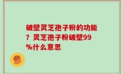 破壁灵芝孢子粉的功能？灵芝孢子粉破壁99%什么意思