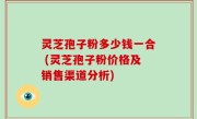 灵芝孢子粉多少钱一合 (灵芝孢子粉价格及销售渠道分析)