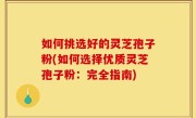 如何挑选好的灵芝孢子粉(如何选择优质灵芝孢子粉：完全指南)