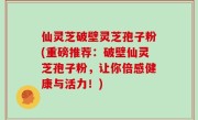 仙灵芝破壁灵芝孢子粉(重磅推荐：破壁仙灵芝孢子粉，让你倍感健康与活力！)