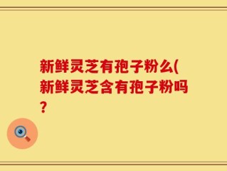 新鲜灵芝有孢子粉么(新鲜灵芝含有孢子粉吗？