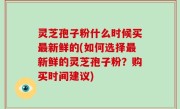 灵芝孢子粉什么时候买最新鲜的(如何选择最新鲜的灵芝孢子粉？购买时间建议)