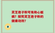 灵芝孢子粉可有助心脏病？探究灵芝孢子粉的健康功效？