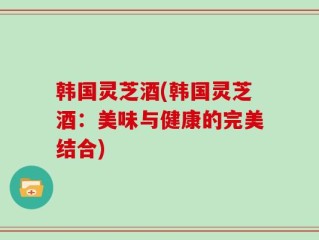 韩国灵芝酒(韩国灵芝酒：美味与健康的完美结合)