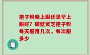 孢子粉晚上服还是早上服好？破壁灵芝孢子粉每天服用几次，每次服多少