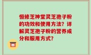 恒修芝神堂灵芝孢子粉的功效和使用方法？详解灵芝孢子粉的营养成分和服用方式？