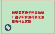 破壁灵芝孢子粉走油味？孢子粉有油花和无油花有什么区别