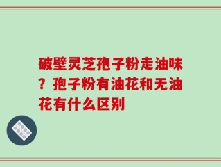 破壁灵芝孢子粉走油味？孢子粉有油花和无油花有什么区别