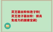 灵芝菌丝粉和孢子粉(灵芝孢子菌丝粉：提高免疫力的健康宝藏)