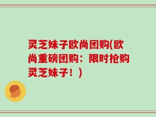灵芝妹子欧尚团购(欧尚重磅团购：限时抢购灵芝妹子！)