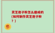 灵芝孢子粉怎么磨成的(如何制作灵芝孢子粉？)