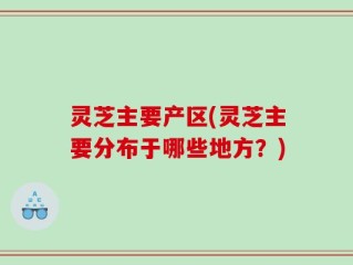 灵芝主要产区(灵芝主要分布于哪些地方？)