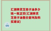 汇源牌灵芝孢子油多少钱一瓶正宗(汇源牌灵芝孢子油售价查询及购买建议)