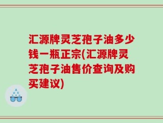 汇源牌灵芝孢子油多少钱一瓶正宗(汇源牌灵芝孢子油售价查询及购买建议)