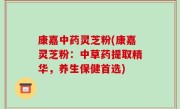 康嘉中药灵芝粉(康嘉灵芝粉：中草药提取精华，养生保健首选)