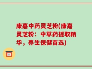 康嘉中药灵芝粉(康嘉灵芝粉：中草药提取精华，养生保健首选)