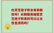 吃灵芝孢子粉会有依赖性吗？长期服用破壁灵芝孢子粉真的可以让女性变漂亮吗？